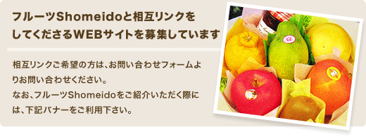 フルーツShomeidoでは相互リンクをしてくださるWebサイトを募集しております。お問い合わせフォームよりお問い合わせ下さい。なお、フルーツShomeidoをご紹介いただく際には、下記バナーをご利用下さい。