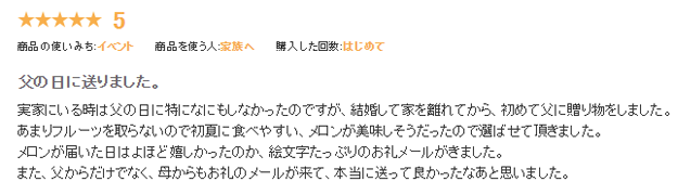 お客様の声：実家にいる時は父の日に特になにもしなかったのですが、結婚して家を離れてから、初めて父に贈り物をしました。あまりフルーツを取らないので初夏に食べやすい、が美味しそうだったので選ばせていただきました。メロンが届いた日はよほど嬉しかったのか、絵文字たっぷりのお礼メールがきました。また、父からだけでなく、母からもお礼のメールが来て、本当に送ってよかったなあと思いました。